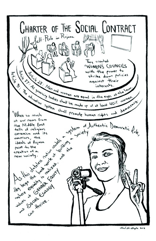 Rojava comic – page 2. A group of council members sit in a circle. Beneath them, a woman holds a peace sign while holding a video camera. Reads: “Charter of the Social Contract: Self-rule in Rojava. They created women’s councils with the power to strike down policies against their interests. Article 28: Men and women are equal in the eyes of the law. Article 87: All governing bodies shall be made up of at least 40% women. Article 91: The education system shall promote human rights and democracy. When so much of our news from the Middle East tells of religious extremism and its warriors, the ideals of Rojava point to the creation of a new society. As this stateless nation models a system of Authentic Democratic Rule, they begin the hard work of building a society where equality is realized, and the values of Gender Equity and Social Ecology can thrive.”